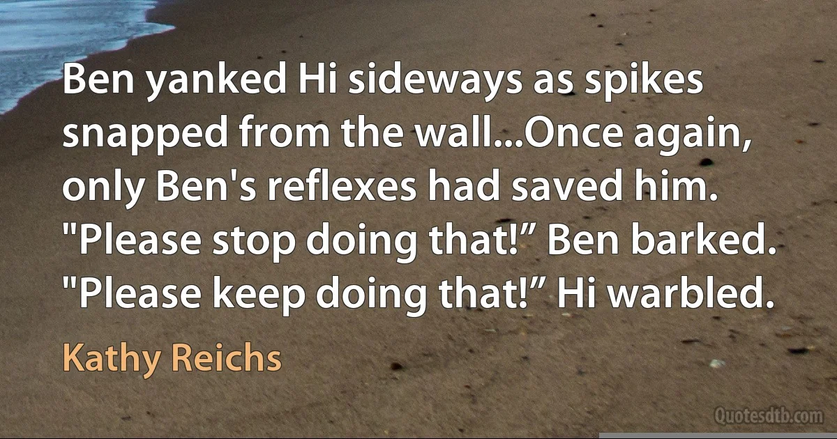 Ben yanked Hi sideways as spikes snapped from the wall...Once again, only Ben's reflexes had saved him. "Please stop doing that!” Ben barked. "Please keep doing that!” Hi warbled. (Kathy Reichs)