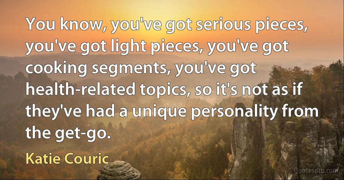 You know, you've got serious pieces, you've got light pieces, you've got cooking segments, you've got health-related topics, so it's not as if they've had a unique personality from the get-go. (Katie Couric)