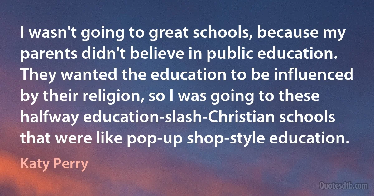 I wasn't going to great schools, because my parents didn't believe in public education. They wanted the education to be influenced by their religion, so I was going to these halfway education-slash-Christian schools that were like pop-up shop-style education. (Katy Perry)