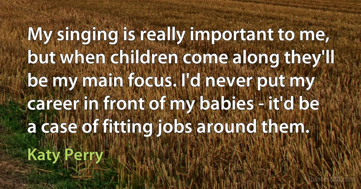 My singing is really important to me, but when children come along they'll be my main focus. I'd never put my career in front of my babies - it'd be a case of fitting jobs around them. (Katy Perry)