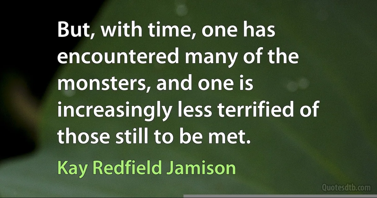 But, with time, one has encountered many of the monsters, and one is increasingly less terrified of those still to be met. (Kay Redfield Jamison)