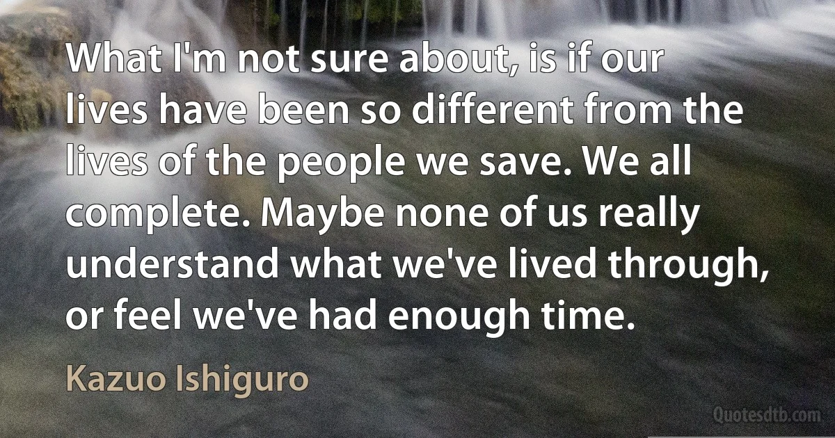 What I'm not sure about, is if our lives have been so different from the lives of the people we save. We all complete. Maybe none of us really understand what we've lived through, or feel we've had enough time. (Kazuo Ishiguro)