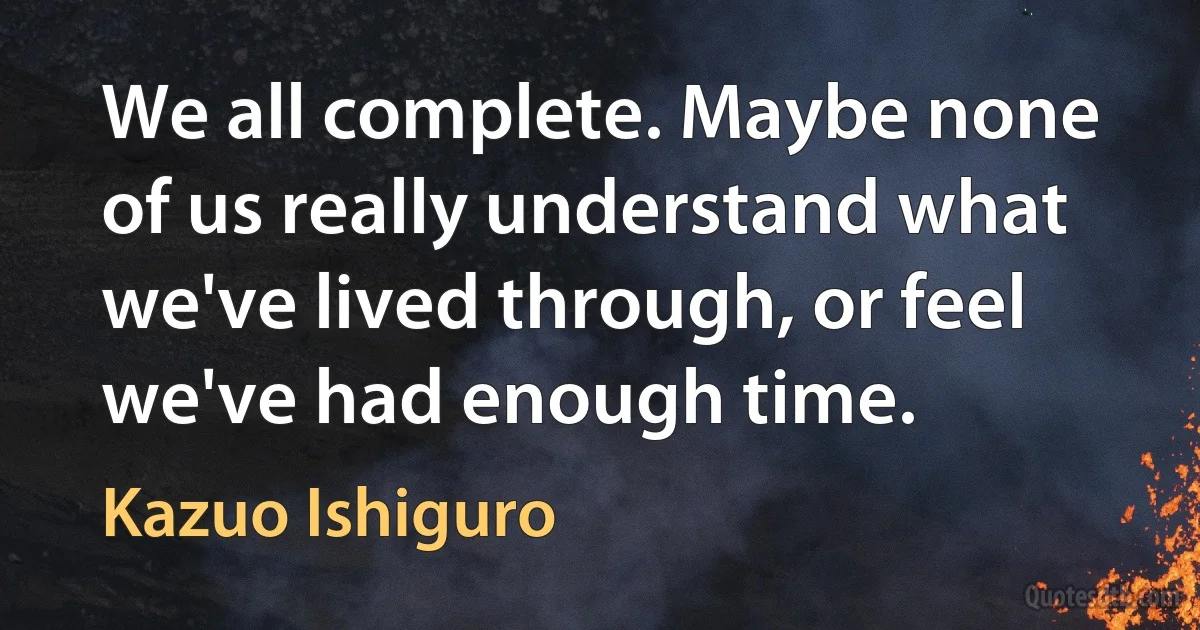 We all complete. Maybe none of us really understand what we've lived through, or feel we've had enough time. (Kazuo Ishiguro)