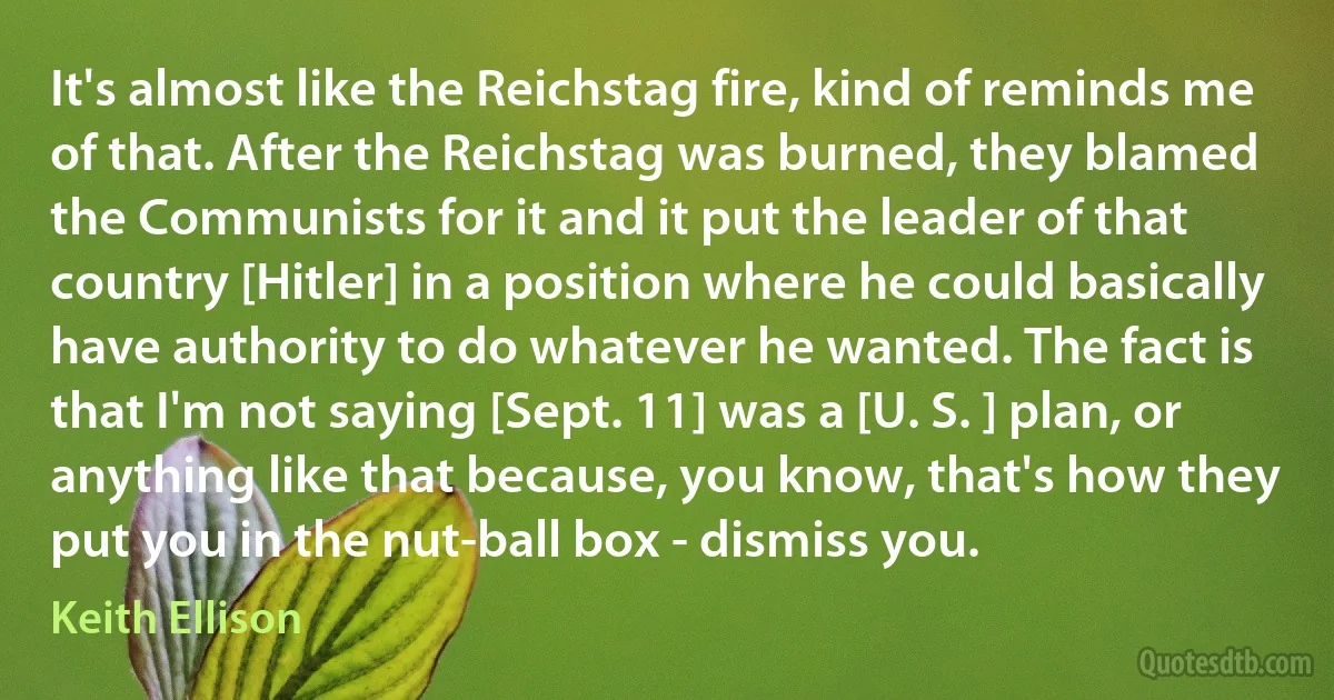 It's almost like the Reichstag fire, kind of reminds me of that. After the Reichstag was burned, they blamed the Communists for it and it put the leader of that country [Hitler] in a position where he could basically have authority to do whatever he wanted. The fact is that I'm not saying [Sept. 11] was a [U. S. ] plan, or anything like that because, you know, that's how they put you in the nut-ball box - dismiss you. (Keith Ellison)