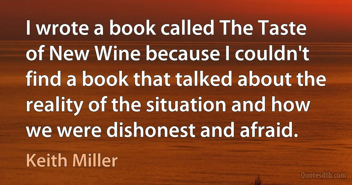 I wrote a book called The Taste of New Wine because I couldn't find a book that talked about the reality of the situation and how we were dishonest and afraid. (Keith Miller)