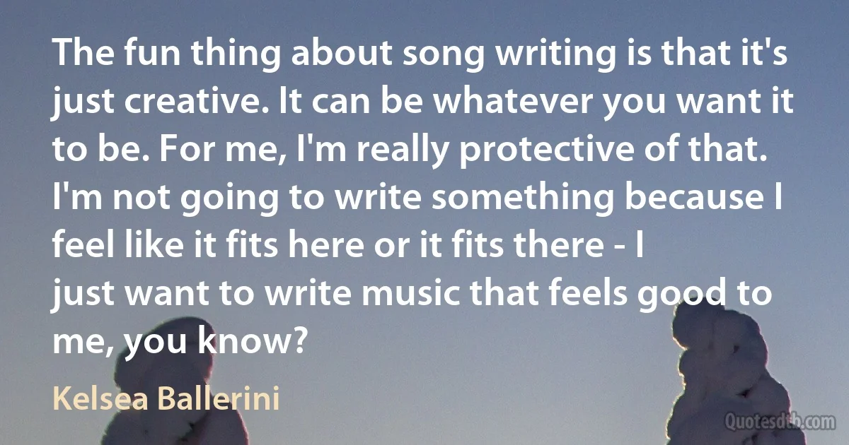 The fun thing about song writing is that it's just creative. It can be whatever you want it to be. For me, I'm really protective of that. I'm not going to write something because I feel like it fits here or it fits there - I just want to write music that feels good to me, you know? (Kelsea Ballerini)