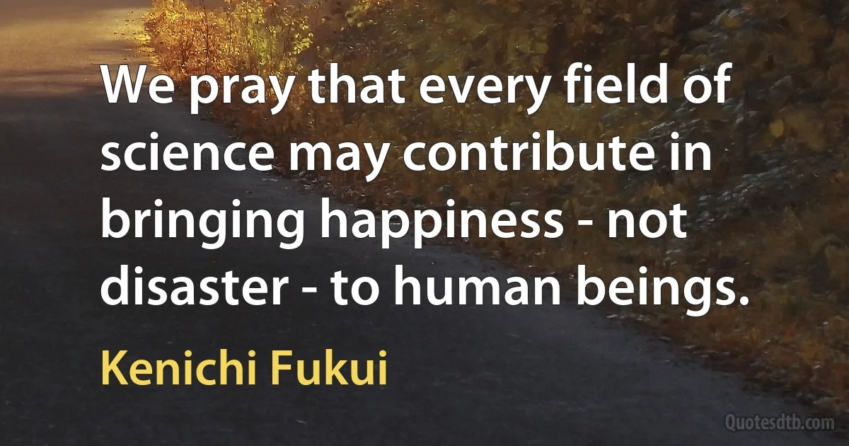 We pray that every field of science may contribute in bringing happiness - not disaster - to human beings. (Kenichi Fukui)