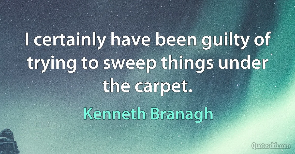 I certainly have been guilty of trying to sweep things under the carpet. (Kenneth Branagh)