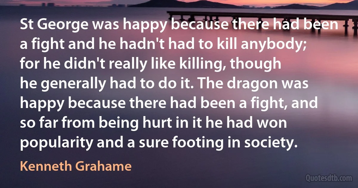 St George was happy because there had been a fight and he hadn't had to kill anybody; for he didn't really like killing, though he generally had to do it. The dragon was happy because there had been a fight, and so far from being hurt in it he had won popularity and a sure footing in society. (Kenneth Grahame)