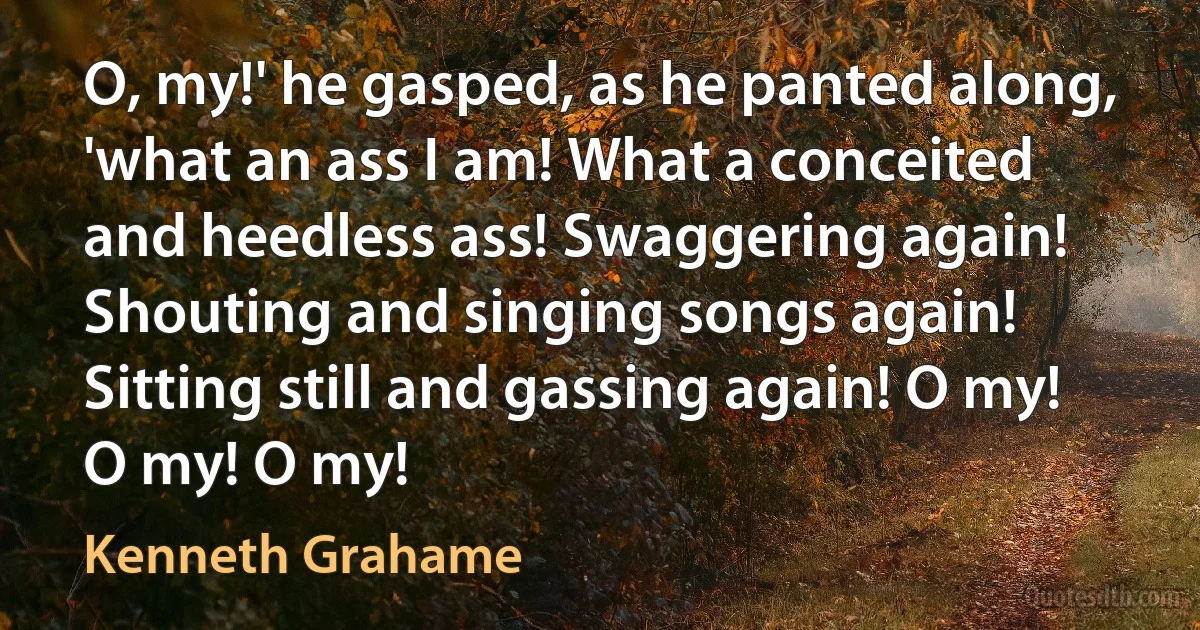 O, my!' he gasped, as he panted along, 'what an ass I am! What a conceited and heedless ass! Swaggering again! Shouting and singing songs again! Sitting still and gassing again! O my! O my! O my! (Kenneth Grahame)