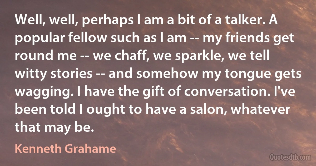 Well, well, perhaps I am a bit of a talker. A popular fellow such as I am -- my friends get round me -- we chaff, we sparkle, we tell witty stories -- and somehow my tongue gets wagging. I have the gift of conversation. I've been told I ought to have a salon, whatever that may be. (Kenneth Grahame)