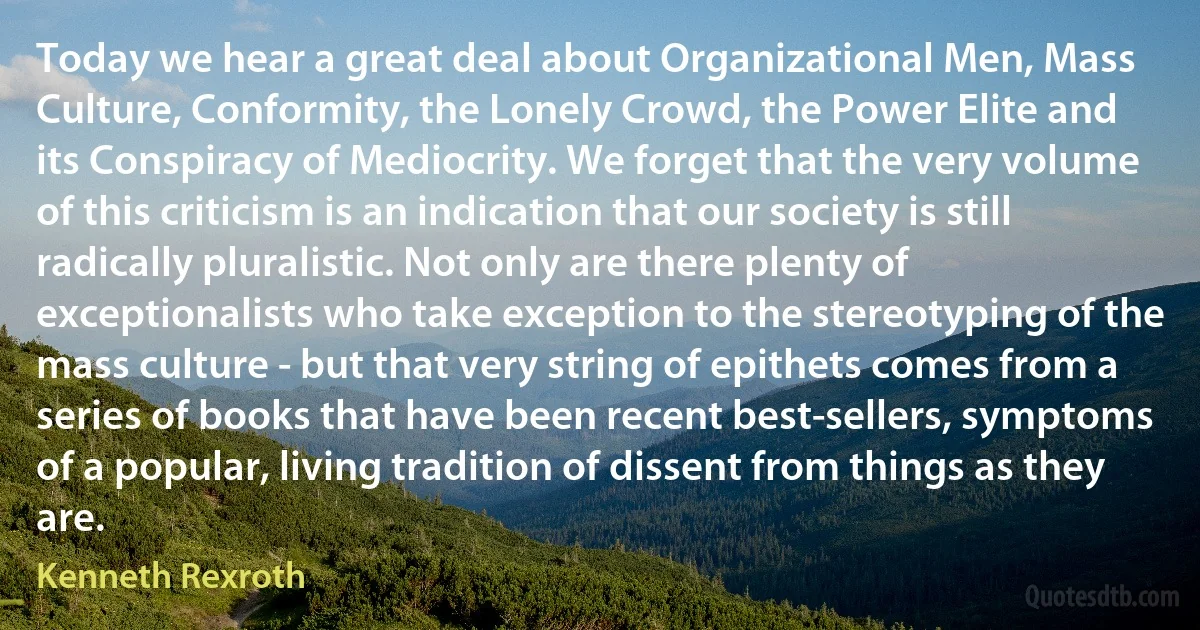 Today we hear a great deal about Organizational Men, Mass Culture, Conformity, the Lonely Crowd, the Power Elite and its Conspiracy of Mediocrity. We forget that the very volume of this criticism is an indication that our society is still radically pluralistic. Not only are there plenty of exceptionalists who take exception to the stereotyping of the mass culture - but that very string of epithets comes from a series of books that have been recent best-sellers, symptoms of a popular, living tradition of dissent from things as they are. (Kenneth Rexroth)