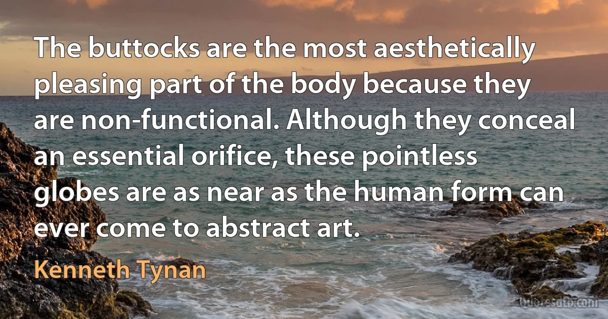 The buttocks are the most aesthetically pleasing part of the body because they are non-functional. Although they conceal an essential orifice, these pointless globes are as near as the human form can ever come to abstract art. (Kenneth Tynan)