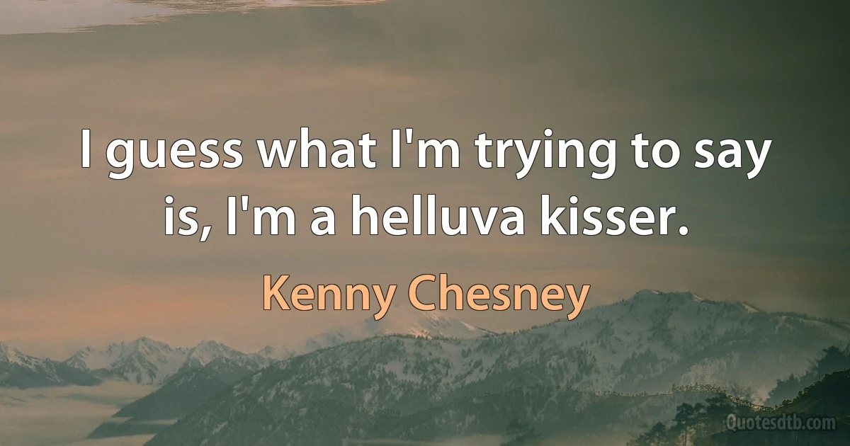 I guess what I'm trying to say is, I'm a helluva kisser. (Kenny Chesney)