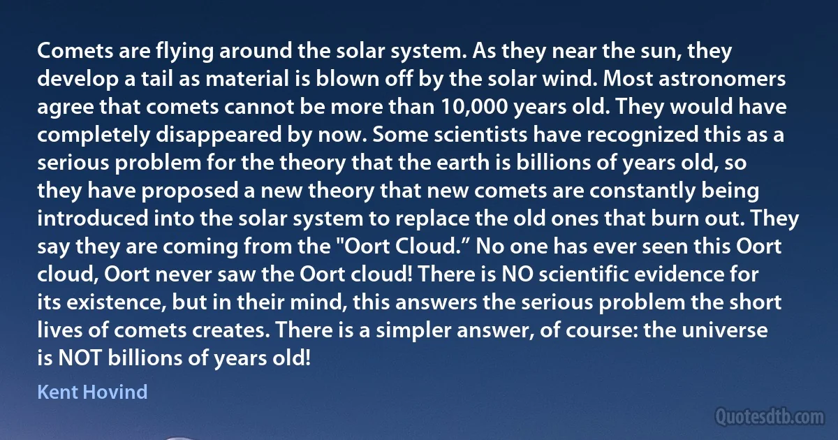 Comets are flying around the solar system. As they near the sun, they develop a tail as material is blown off by the solar wind. Most astronomers agree that comets cannot be more than 10,000 years old. They would have completely disappeared by now. Some scientists have recognized this as a serious problem for the theory that the earth is billions of years old, so they have proposed a new theory that new comets are constantly being introduced into the solar system to replace the old ones that burn out. They say they are coming from the "Oort Cloud.” No one has ever seen this Oort cloud, Oort never saw the Oort cloud! There is NO scientific evidence for its existence, but in their mind, this answers the serious problem the short lives of comets creates. There is a simpler answer, of course: the universe is NOT billions of years old! (Kent Hovind)