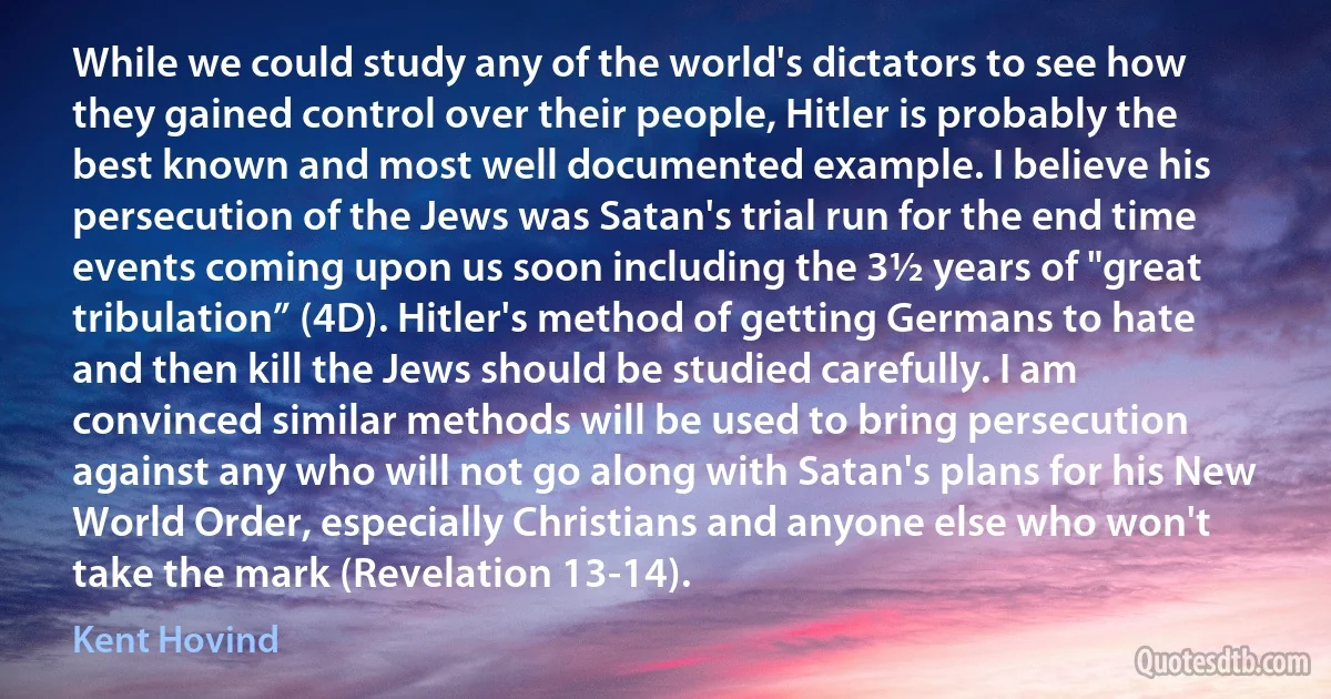 While we could study any of the world's dictators to see how they gained control over their people, Hitler is probably the best known and most well documented example. I believe his persecution of the Jews was Satan's trial run for the end time events coming upon us soon including the 3½ years of "great tribulation” (4D). Hitler's method of getting Germans to hate and then kill the Jews should be studied carefully. I am convinced similar methods will be used to bring persecution against any who will not go along with Satan's plans for his New World Order, especially Christians and anyone else who won't take the mark (Revelation 13-14). (Kent Hovind)