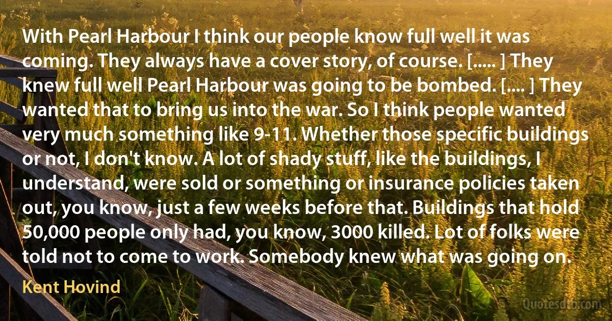 With Pearl Harbour I think our people know full well it was coming. They always have a cover story, of course. [..... ] They knew full well Pearl Harbour was going to be bombed. [.... ] They wanted that to bring us into the war. So I think people wanted very much something like 9-11. Whether those specific buildings or not, I don't know. A lot of shady stuff, like the buildings, I understand, were sold or something or insurance policies taken out, you know, just a few weeks before that. Buildings that hold 50,000 people only had, you know, 3000 killed. Lot of folks were told not to come to work. Somebody knew what was going on. (Kent Hovind)