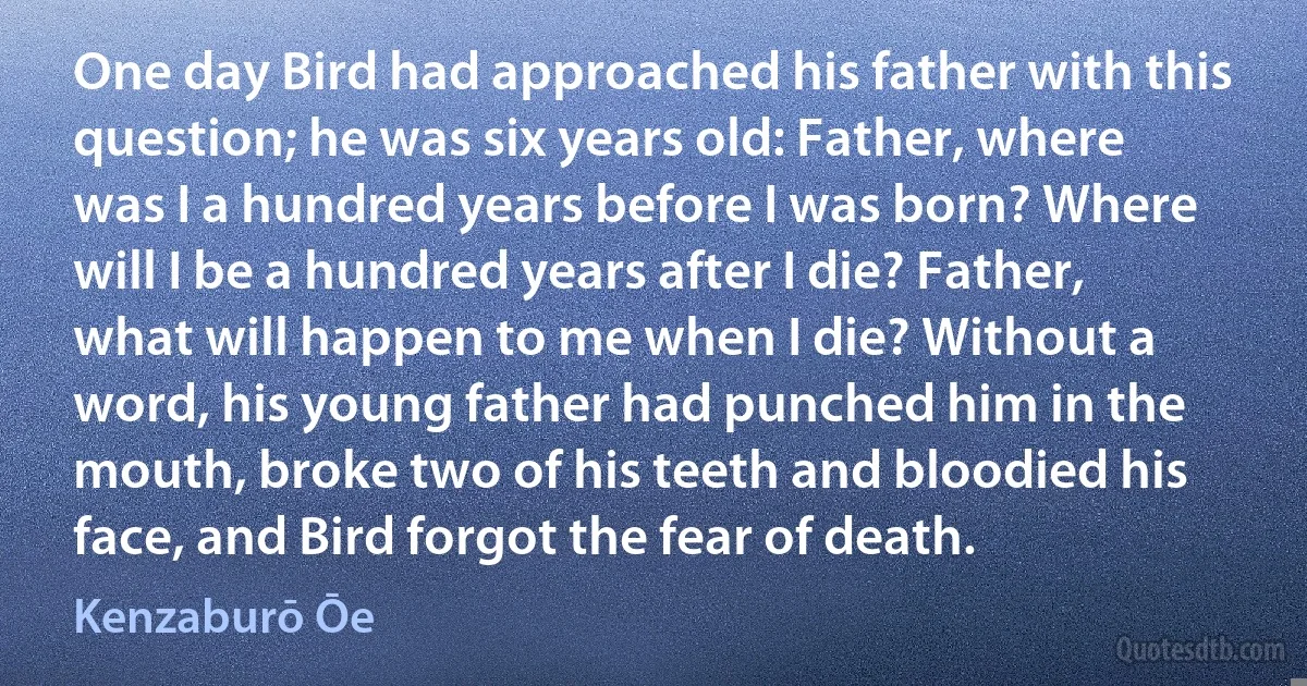 One day Bird had approached his father with this question; he was six years old: Father, where was I a hundred years before I was born? Where will I be a hundred years after I die? Father, what will happen to me when I die? Without a word, his young father had punched him in the mouth, broke two of his teeth and bloodied his face, and Bird forgot the fear of death. (Kenzaburō Ōe)