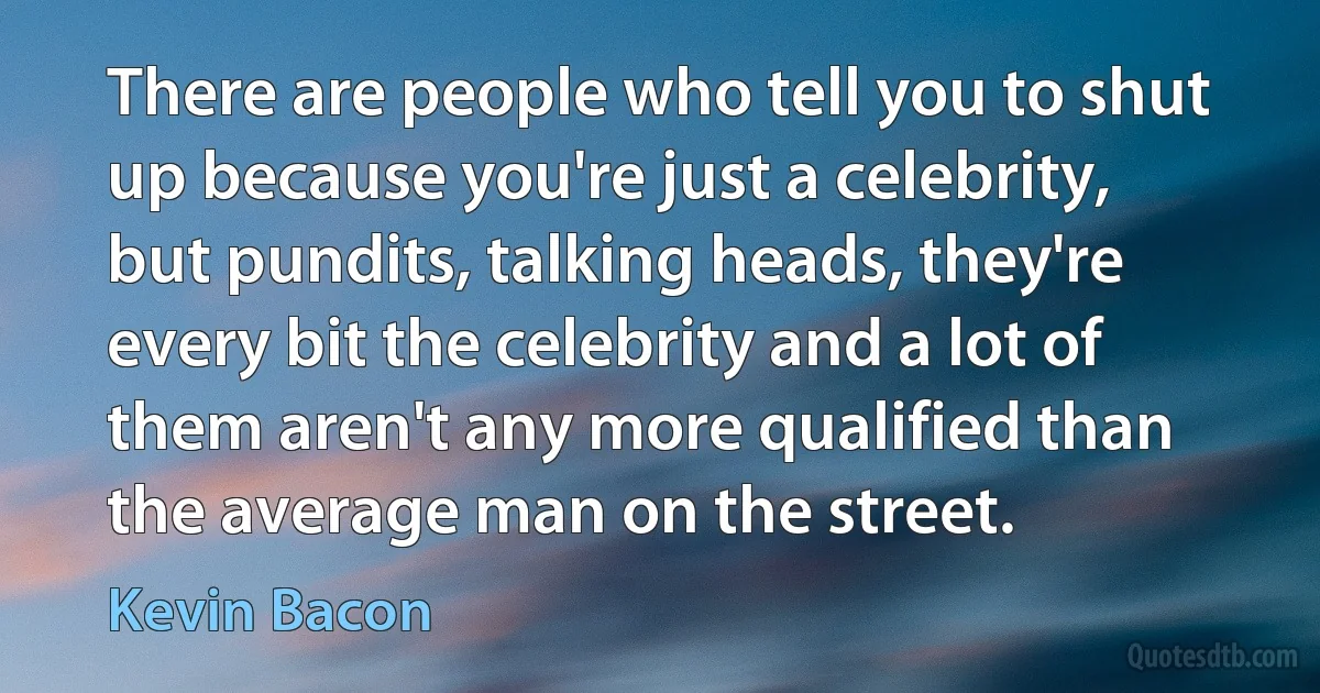 There are people who tell you to shut up because you're just a celebrity, but pundits, talking heads, they're every bit the celebrity and a lot of them aren't any more qualified than the average man on the street. (Kevin Bacon)