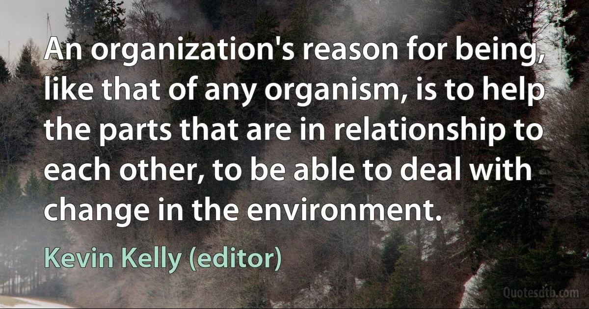 An organization's reason for being, like that of any organism, is to help the parts that are in relationship to each other, to be able to deal with change in the environment. (Kevin Kelly (editor))