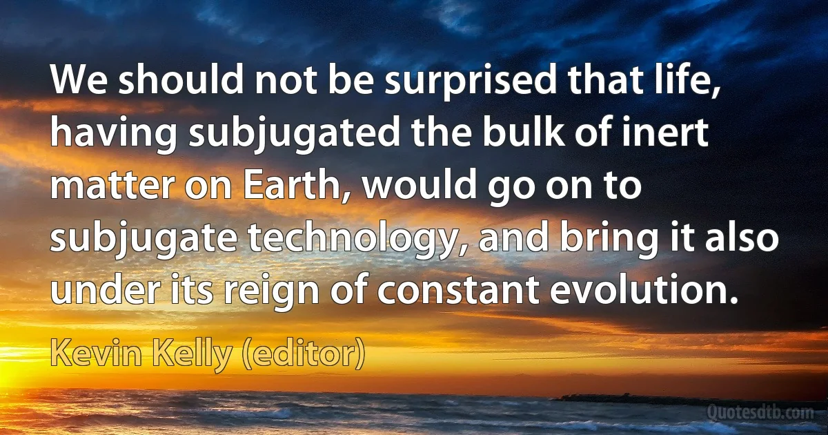 We should not be surprised that life, having subjugated the bulk of inert matter on Earth, would go on to subjugate technology, and bring it also under its reign of constant evolution. (Kevin Kelly (editor))