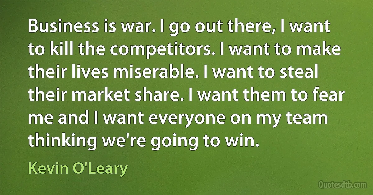 Business is war. I go out there, I want to kill the competitors. I want to make their lives miserable. I want to steal their market share. I want them to fear me and I want everyone on my team thinking we're going to win. (Kevin O'Leary)