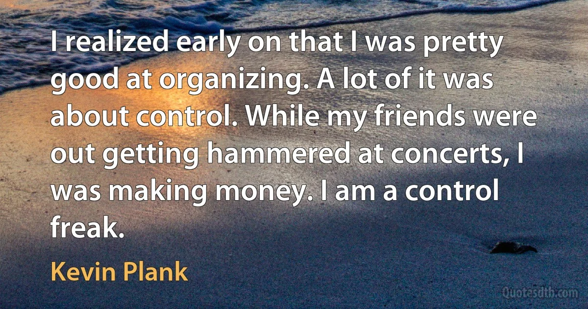 I realized early on that I was pretty good at organizing. A lot of it was about control. While my friends were out getting hammered at concerts, I was making money. I am a control freak. (Kevin Plank)