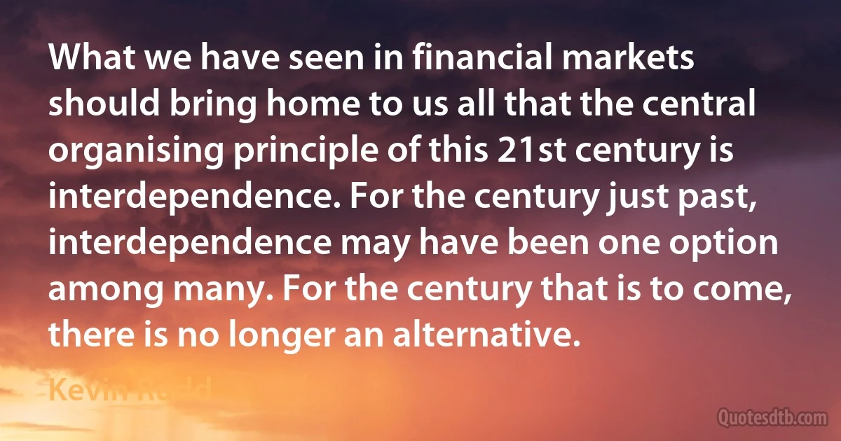 What we have seen in financial markets should bring home to us all that the central organising principle of this 21st century is interdependence. For the century just past, interdependence may have been one option among many. For the century that is to come, there is no longer an alternative. (Kevin Rudd)