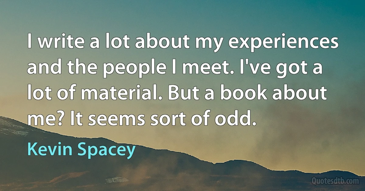 I write a lot about my experiences and the people I meet. I've got a lot of material. But a book about me? It seems sort of odd. (Kevin Spacey)