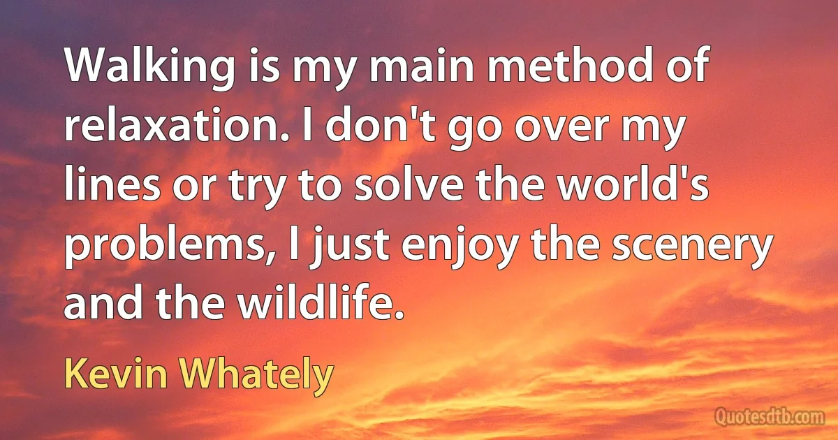 Walking is my main method of relaxation. I don't go over my lines or try to solve the world's problems, I just enjoy the scenery and the wildlife. (Kevin Whately)