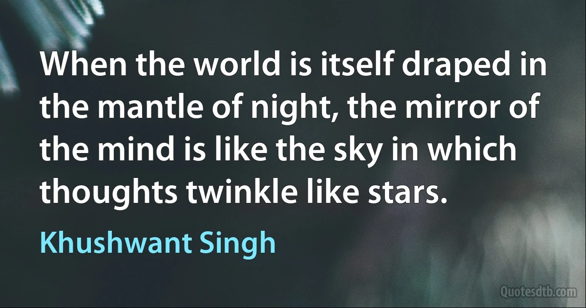 When the world is itself draped in the mantle of night, the mirror of the mind is like the sky in which thoughts twinkle like stars. (Khushwant Singh)