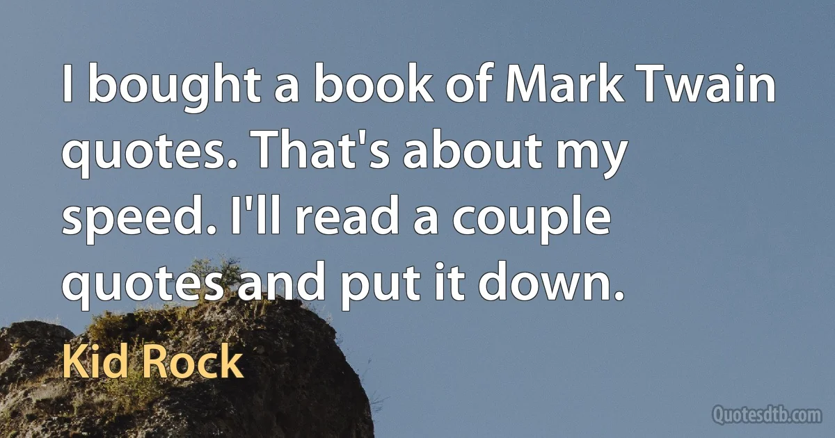 I bought a book of Mark Twain quotes. That's about my speed. I'll read a couple quotes and put it down. (Kid Rock)