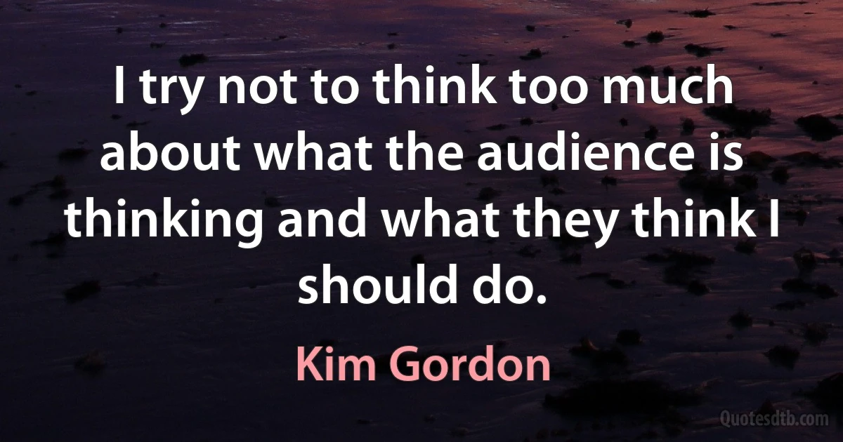 I try not to think too much about what the audience is thinking and what they think I should do. (Kim Gordon)