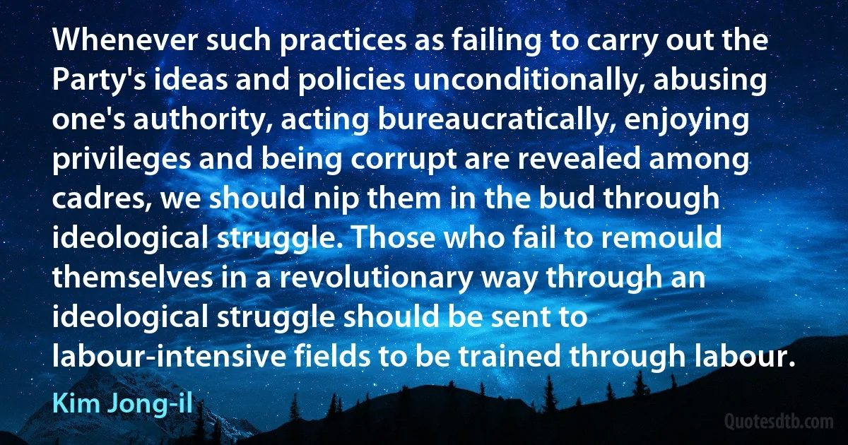 Whenever such practices as failing to carry out the Party's ideas and policies unconditionally, abusing one's authority, acting bureaucratically, enjoying privileges and being corrupt are revealed among cadres, we should nip them in the bud through ideological struggle. Those who fail to remould themselves in a revolutionary way through an ideological struggle should be sent to labour-intensive fields to be trained through labour. (Kim Jong-il)