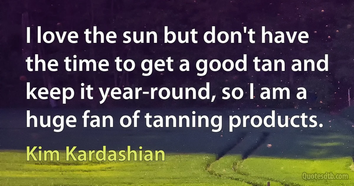 I love the sun but don't have the time to get a good tan and keep it year-round, so I am a huge fan of tanning products. (Kim Kardashian)