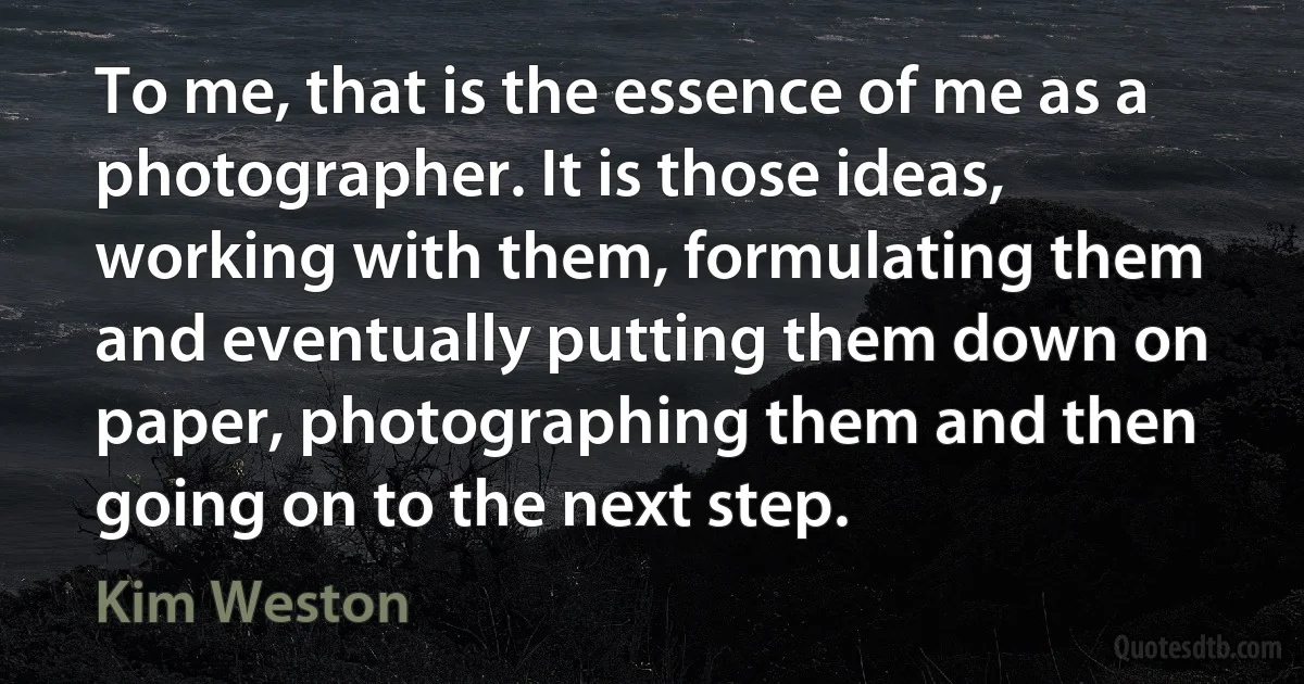 To me, that is the essence of me as a photographer. It is those ideas, working with them, formulating them and eventually putting them down on paper, photographing them and then going on to the next step. (Kim Weston)