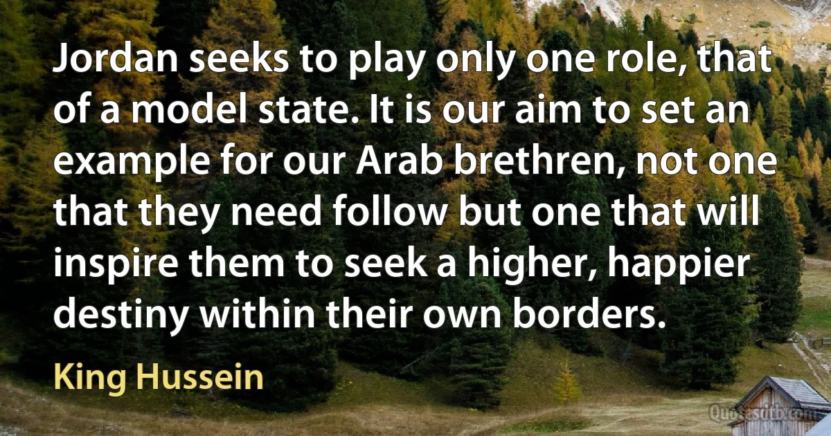 Jordan seeks to play only one role, that of a model state. It is our aim to set an example for our Arab brethren, not one that they need follow but one that will inspire them to seek a higher, happier destiny within their own borders. (King Hussein)