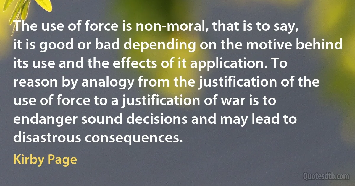 The use of force is non-moral, that is to say, it is good or bad depending on the motive behind its use and the effects of it application. To reason by analogy from the justification of the use of force to a justification of war is to endanger sound decisions and may lead to disastrous consequences. (Kirby Page)