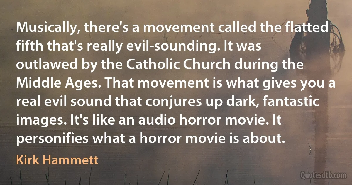 Musically, there's a movement called the flatted fifth that's really evil-sounding. It was outlawed by the Catholic Church during the Middle Ages. That movement is what gives you a real evil sound that conjures up dark, fantastic images. It's like an audio horror movie. It personifies what a horror movie is about. (Kirk Hammett)