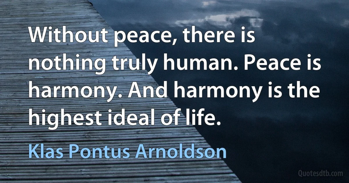 Without peace, there is nothing truly human. Peace is harmony. And harmony is the highest ideal of life. (Klas Pontus Arnoldson)