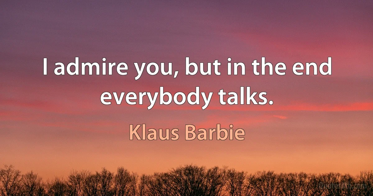 I admire you, but in the end everybody talks. (Klaus Barbie)