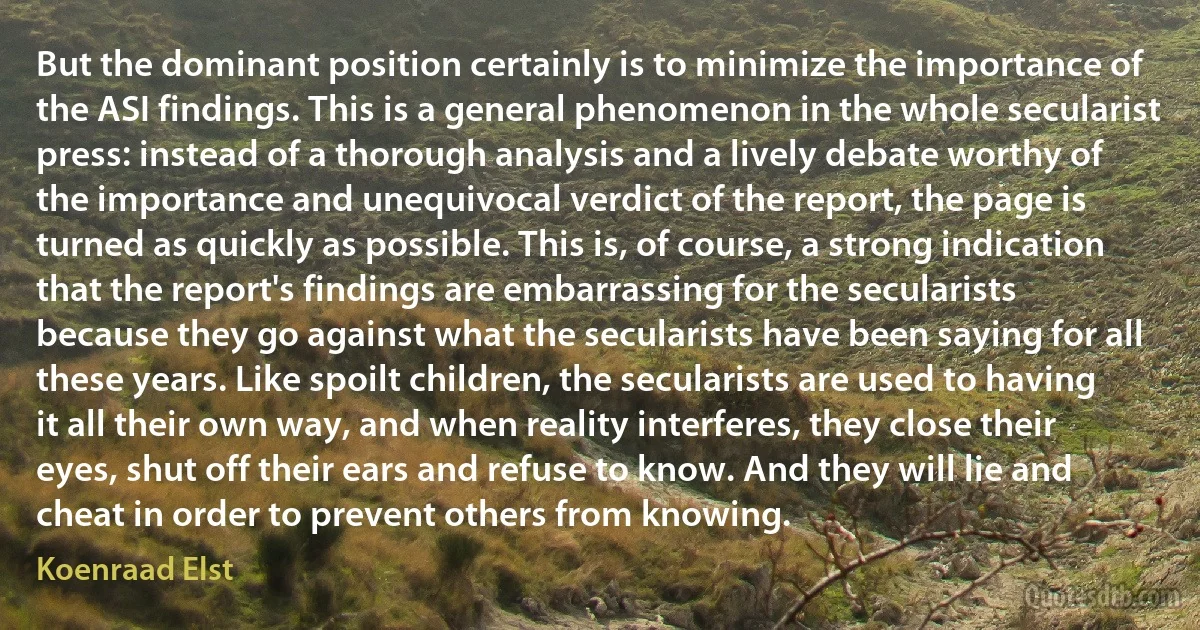 But the dominant position certainly is to minimize the importance of the ASI findings. This is a general phenomenon in the whole secularist press: instead of a thorough analysis and a lively debate worthy of the importance and unequivocal verdict of the report, the page is turned as quickly as possible. This is, of course, a strong indication that the report's findings are embarrassing for the secularists because they go against what the secularists have been saying for all these years. Like spoilt children, the secularists are used to having it all their own way, and when reality interferes, they close their eyes, shut off their ears and refuse to know. And they will lie and cheat in order to prevent others from knowing. (Koenraad Elst)