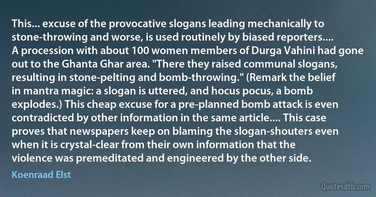 This... excuse of the provocative slogans leading mechanically to stone-throwing and worse, is used routinely by biased reporters.... A procession with about 100 women members of Durga Vahini had gone out to the Ghanta Ghar area. "There they raised communal slogans, resulting in stone-pelting and bomb-throwing." (Remark the belief in mantra magic: a slogan is uttered, and hocus pocus, a bomb explodes.) This cheap excuse for a pre-planned bomb attack is even contradicted by other information in the same article.... This case proves that newspapers keep on blaming the slogan-shouters even when it is crystal-clear from their own information that the violence was premeditated and engineered by the other side. (Koenraad Elst)