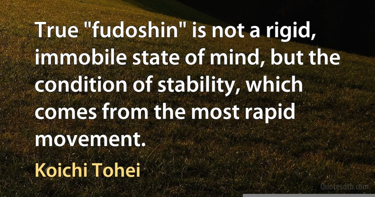 True "fudoshin" is not a rigid, immobile state of mind, but the condition of stability, which comes from the most rapid movement. (Koichi Tohei)