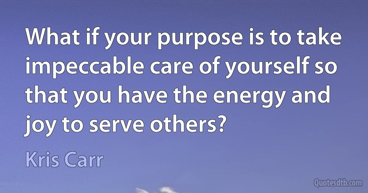 What if your purpose is to take impeccable care of yourself so that you have the energy and joy to serve others? (Kris Carr)