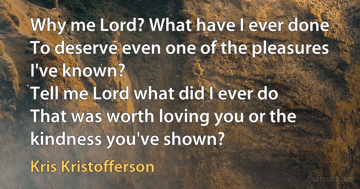 Why me Lord? What have I ever done
To deserve even one of the pleasures I've known?
Tell me Lord what did I ever do
That was worth loving you or the kindness you've shown? (Kris Kristofferson)