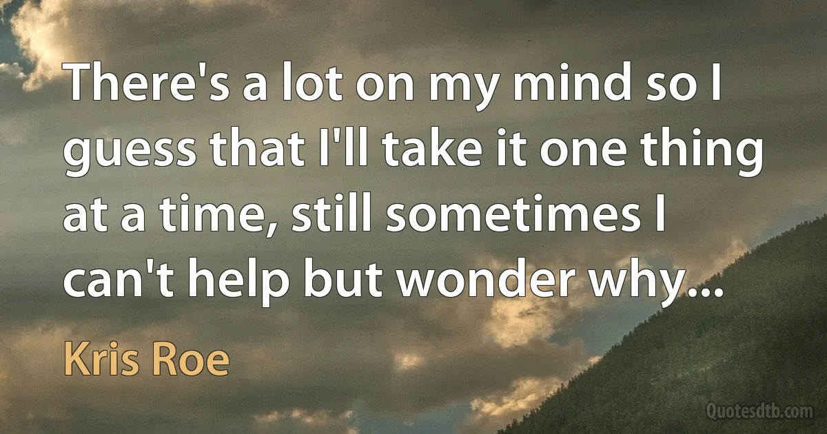 There's a lot on my mind so I guess that I'll take it one thing at a time, still sometimes I can't help but wonder why... (Kris Roe)