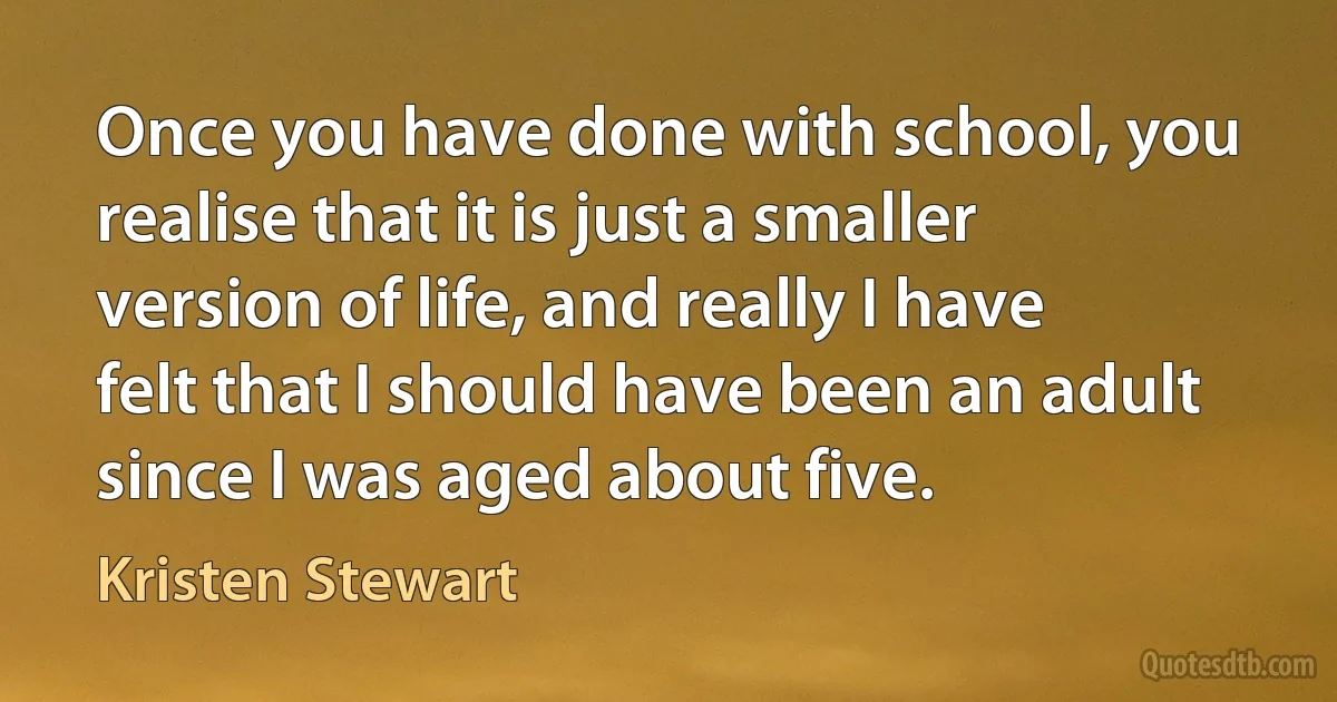 Once you have done with school, you realise that it is just a smaller version of life, and really I have felt that I should have been an adult since I was aged about five. (Kristen Stewart)