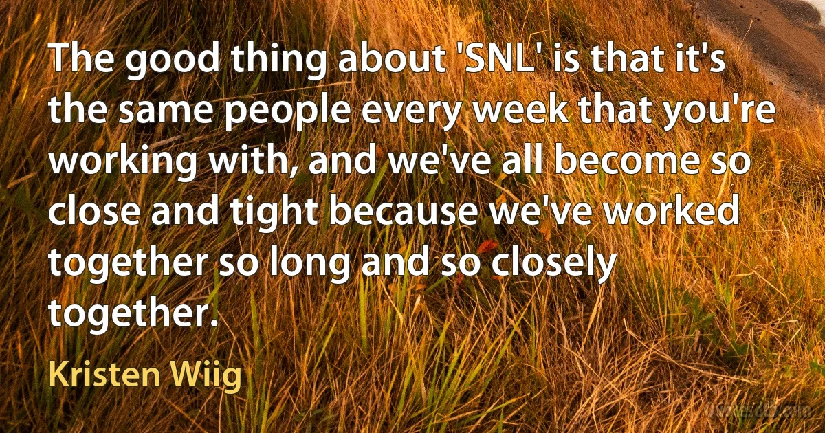 The good thing about 'SNL' is that it's the same people every week that you're working with, and we've all become so close and tight because we've worked together so long and so closely together. (Kristen Wiig)