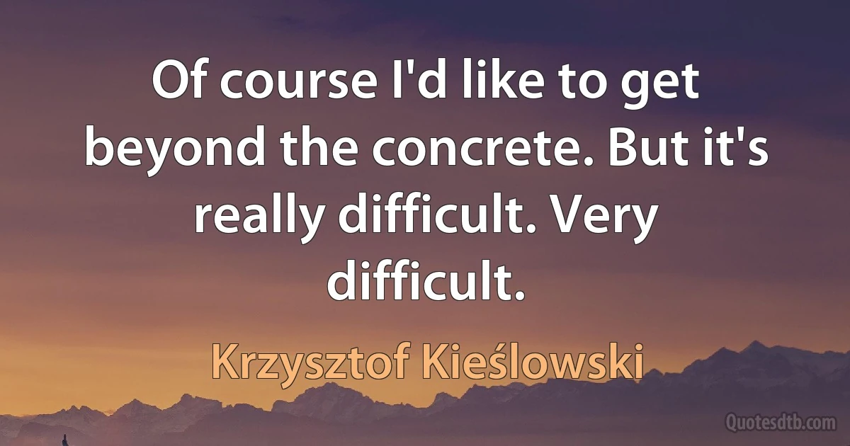 Of course I'd like to get beyond the concrete. But it's really difficult. Very difficult. (Krzysztof Kieślowski)